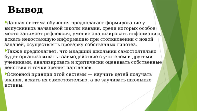 Вывод Данная система обучения предполагает формирование у выпускников начальной школы навыки, среди которых особое место занимает рефлексия, умение анализировать информацию, искать недостающую информацию при столкновении с новой задачей, осуществлять проверку собственных гипотез. Также предполагает, что младший школьник самостоятельно будет организовывать взаимодействие с учителем и другими учениками, анализировать и критически оценивать собственные действия и точки зрения партнеров. Основной принцип этой системы — научить детей получать знания, искать их самостоятельно, а не заучивать школьные истины. 