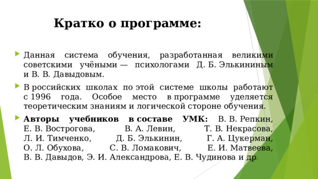 Кратко о программе: Данная система обучения, разработанная великими советскими учёными — психологами Д. Б. Элькининым и В. В. Давыдовым. В российских школах по этой системе школы работают с 1996 года. Особое место в программе уделяется теоретическим знаниям и логической стороне обучения. Авторы учебников в составе УМК: В. В. Репкин, Е. В. Вострогова, В. А. Левин, Т. В. Некрасова, Л. И. Тимченко, Д. Б. Элькинин, Г. А. Цукерман, О. Л. Обухова, С. В. Ломакович, Е. И. Матвеева, В. В. Давыдов, Э. И. Александрова, Е. В. Чудинова и др . 