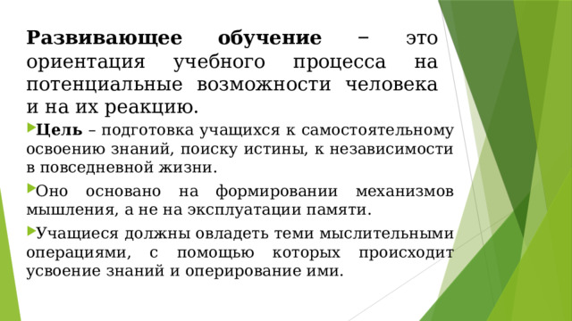 Развивающее обучение – это ориентация учебного процесса на потенциальные возможности человека и на их реакцию. Цель – подготовка учащихся к самостоятельному освоению знаний, поиску истины, к независимости в повседневной жизни. Оно основано на формировании механизмов мышления, а не на эксплуатации памяти. Учащиеся должны овладеть теми мыслительными операциями, с помощью которых происходит усвоение знаний и оперирование ими. 