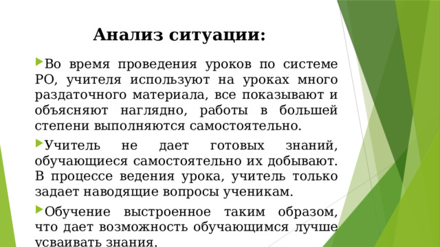 Анализ ситуации: Во время проведения уроков по системе РО, учителя используют на уроках много раздаточного материала, все показывают и объясняют наглядно, работы в большей степени выполняются самостоятельно. Учитель не дает готовых знаний, обучающиеся самостоятельно их добывают. В процессе ведения урока, учитель только задает наводящие вопросы ученикам. Обучение выстроенное таким образом, что дает возможность обучающимся лучше усваивать знания. 