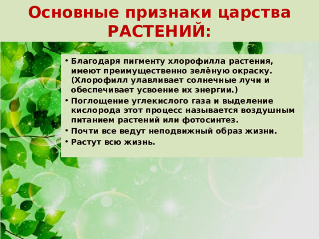 Основные признаки царства РАСТЕНИЙ: Благодаря пигменту хлорофилла растения, имеют преимущественно зелёную окраску. (Хлорофилл улавливает солнечные лучи и обеспечивает усвоение их энергии.) Поглощение углекислого газа и выделение кислорода этот процесс называется воздушным питанием растений или фотосинтез. Почти все ведут неподвижный образ жизни. Растут всю жизнь. 