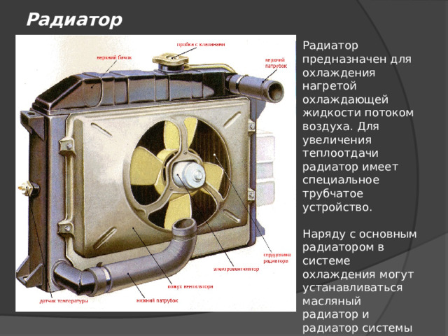 Радиатор Радиатор предназначен для охлаждения нагретой охлаждающей жидкости потоком воздуха. Для увеличения теплоотдачи радиатор имеет специальное трубчатое устройство. Наряду с основным радиатором в системе охлаждения могут устанавливаться масляный радиатор и радиатор системы рециркуляции отработавших газов. 