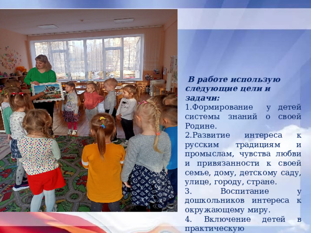  В работе использую следующие цели и задачи: 1.Формирование у детей системы знаний о своей Родине. 2.Развитие интереса к русским традициям и промыслам, чувства любви и привязанности к своей семье, дому, детскому саду, улице, городу, стране. 3. Воспитание у дошкольников интереса к окружающему миру. 4. Включение детей в практическую деятельность по применению полученных знаний. 