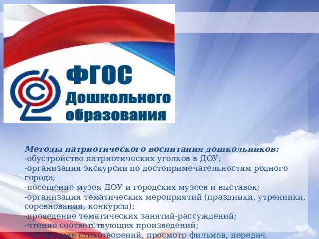 Методы патриотического воспитания дошкольников: -обустройство патриотических уголков в ДОУ; -организация экскурсии по достопримечательностям родного города; -посещение музея ДОУ и городских музеев и выставок; -организация тематических мероприятий (праздники, утренники, соревнования, конкурсы); -проведение тематических занятий-рассуждений; -чтение соответствующих произведений; -заучивание стихотворений, просмотр фильмов, передач. 