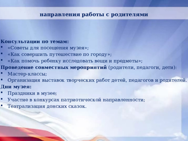 направления работы с родителями Консультации по темам: «Советы для посещения музея»; «Как совершить путешествие по городу»; «Как помочь ребенку исследовать вещи и предметы»; Проведение совместных мероприятий  (родители, педагоги, дети): Мастер-классы; Организация выставок творческих работ детей, педагогов и родителей. Дни музея: Праздники в музее;  Участие в конкурсах патриотической направленности; Театрализация донских сказок. 