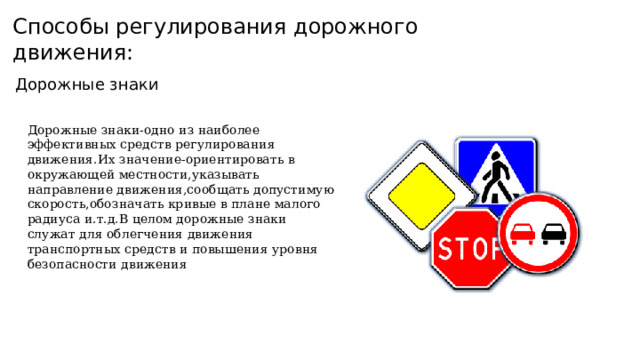 Способы регулирования дорожного движения: Дорожные знаки Дорожные знаки-одно из наиболее эффективных средств регулирования движения.Их значение-ориентировать в окружающей местности,указывать направление движения,сообщать допустимую скорость,обозначать кривые в плане малого радиуса и.т.д.В целом дорожные знаки служат для облегчения движения транспортных средств и повышения уровня безопасности движения 