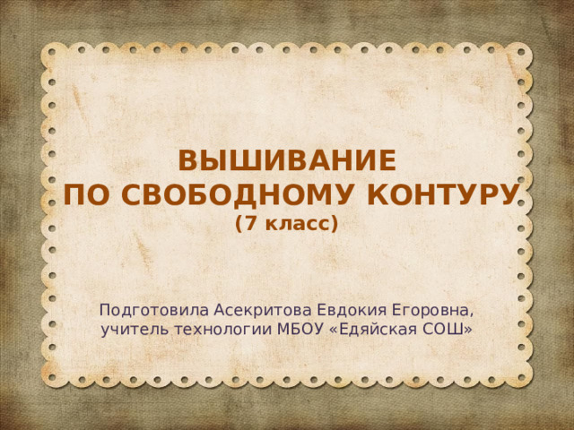 ВЫШИВАНИЕ  ПО СВОБОДНОМУ КОНТУРУ  (7 класс) Подготовила Асекритова Евдокия Егоровна, учитель технологии МБОУ «Едяйская СОШ» 