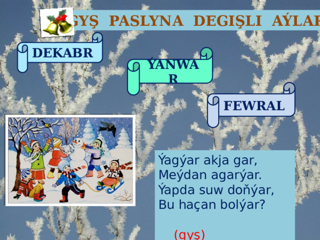 GYŞ PASLYNA DEGIŞLI AÝLAR DEKABR ÝANWAR FEWRAL Ýagýar akja gar, Meýdan agarýar. Ýapda suw doňýar, Bu haçan bolýar?  (gyş) 