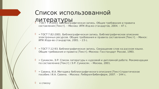 Список использованной литературы  ГОСТ 7.1-2003. Библиографическая запись. Общие требования и правила составления [Текст]. – Москва: ИПК Изд-во стандартов, 2004. – 47 с. • ГОСТ 7.82-2001. Библиографическая запись. Библиографическое описание электронных ресурсов. Общие требования и правила составления [Текст]. – Минск: ИПК Изда-во стандартов, 2001. – 23 с. • ГОСТ 7.12-93. Библиографическая запись. Сокращение слов на русском языке. Общие требования и правила [Текст].–Москва: Госстандарт России, 1993. • Сукиасян, Э.Р. Список литературы к курсовой и дипломной работе. Рекомендации по составлению [Текст] / Э.Р. Сукиасян. – Москва, 2001. • Савина, И.А. Методика библиографического описания [Текст]:практическое пособие / И.А. Савина. - Москва: Либерея-Бибинформ, 2007. – 144 с.  к списку 
