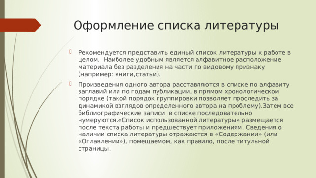  Оформление списка литературы Рекомендуется представить единый список литературы к работе в целом. Наиболее удобным является алфавитное расположение материала без разделения на части по видовому признаку (например: книги,статьи). Произведения одного автора расставляются в списке по алфавиту заглавий или по годам публикации, в прямом хронологическом порядке (такой порядок группировки позволяет проследить за динамикой взглядов определенного автора на проблему).Затем все библиографические записи в списке последовательно нумеруются.«Список использованной литературы» размещается после текста работы и предшествует приложениям. Сведения о наличии списка литературы отражаются в «Содержании» (или «Оглавлении»), помещаемом, как правило, после титульной страницы. 