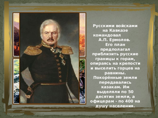 Русскими войсками на Кавказе командовал А.П. Ермолов.  Его план предполагал приблизить русские границы к горам, опираясь на крепости и выселить горцев на равнины.  Покорённые земли передавались казакам. Им выделяли по 50 десятин земли, а офицерам - по 400 на душу населения. 