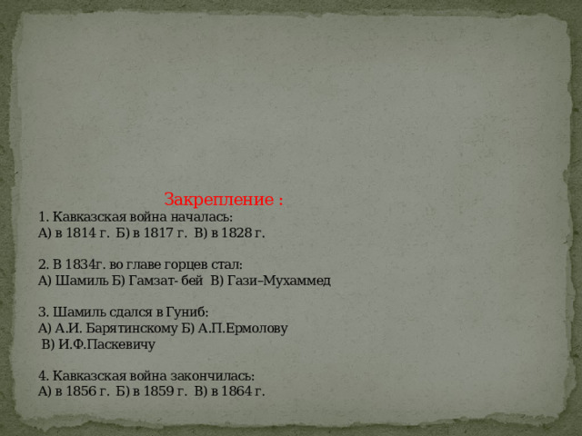          Закрепление :  1. Кавказская война началась:  А) в 1814 г. Б) в 1817 г. В) в 1828 г.   2. В 1834г. во главе горцев стал:  А) Шамиль Б) Гамзат- бей В) Гази–Мухаммед   3. Шамиль сдался в Гуниб:  А) А.И. Барятинскому Б) А.П.Ермолову  В) И.Ф.Паскевичу   4. Кавказская война закончилась:  А) в 1856 г. Б) в 1859 г. В) в 1864 г.   