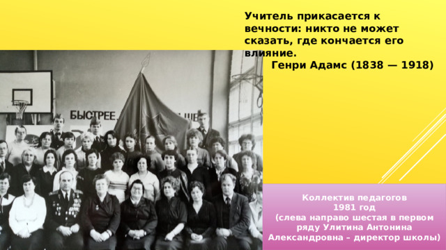 Учитель прикасается к вечности: никто не может сказать, где кончается его влияние. Генри Адамс (1838 — 1918) Коллектив педагогов 1981 год (слева направо шестая в первом ряду Улитина Антонина Александровна – директор школы) 