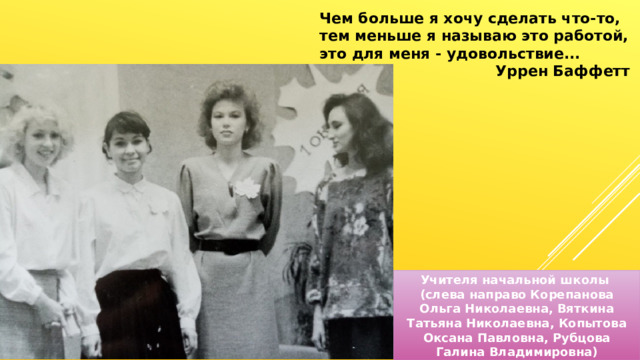 Чем больше я хочу сделать что-то, тем меньше я называю это работой, это для меня - удовольствие... Уррен Баффетт Учителя начальной школы (слева направо Корепанова Ольга Николаевна, Вяткина Татьяна Николаевна, Копытова Оксана Павловна, Рубцова Галина Владимировна) 
