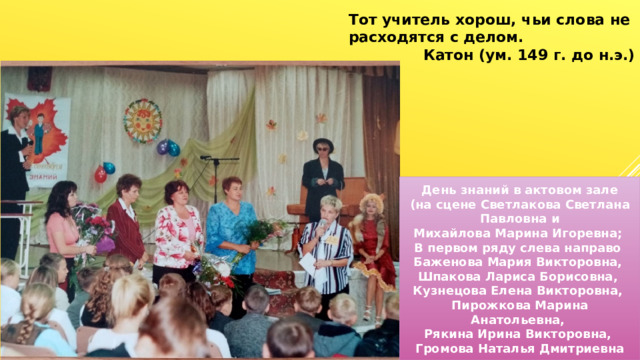 Тот учитель хорош, чьи слова не расходятся с делом. Катон (ум. 149 г. до н.э.) День знаний в актовом зале (на сцене Светлакова Светлана Павловна и Михайлова Марина Игоревна; В первом ряду слева направо Баженова Мария Викторовна, Шпакова Лариса Борисовна, Кузнецова Елена Викторовна, Пирожкова Марина Анатольевна, Рякина Ирина Викторовна, Громова Наталья Дмитриевна 