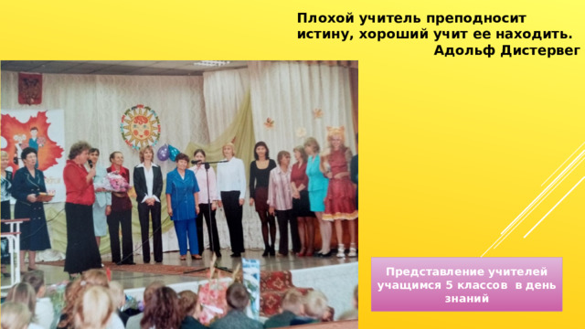 Плохой учитель преподносит истину, хороший учит ее находить. Адольф Дистервег Представление учителей учащимся 5 классов в день знаний 
