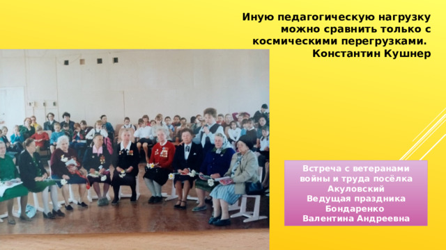 Иную педагогическую нагрузку можно сравнить только с космическими перегрузками. Константин Кушнер Встреча с ветеранами войны и труда посёлка Акуловский Ведущая праздника Бондаренко Валентина Андреевна 