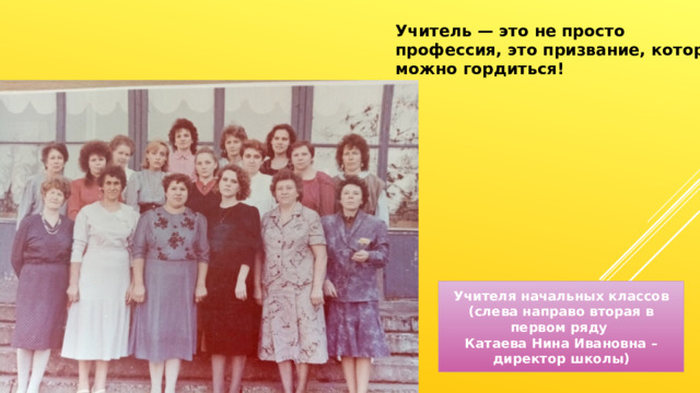 Учитель — это не просто профессия, это призвание, которым можно гордиться! Учителя начальных классов (слева направо вторая в первом ряду Катаева Нина Ивановна – директор школы) 