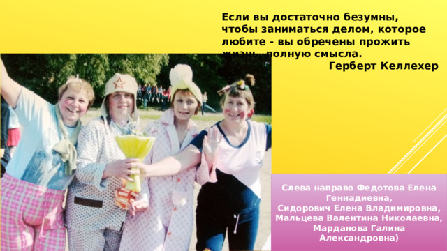 Если вы достаточно безумны, чтобы заниматься делом, которое любите - вы обречены прожить жизнь, полную смысла. Герберт Келлехер Слева направо Федотова Елена Геннадиевна, Сидорович Елена Владимировна, Мальцева Валентина Николаевна, Марданова Галина Александровна) 