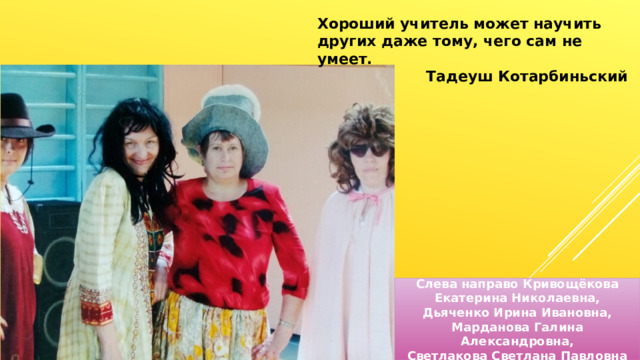 Хороший учитель может научить других даже тому, чего сам не умеет.  Тадеуш Котарбиньский Слева направо Кривощёкова Екатерина Николаевна, Дьяченко Ирина Ивановна, Марданова Галина Александровна, Светлакова Светлана Павловна 