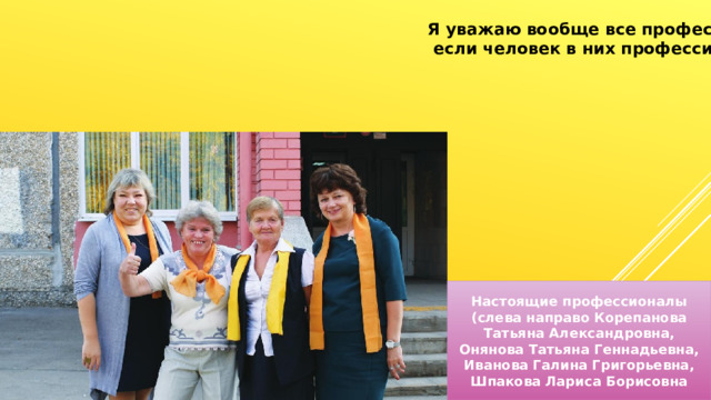 Я уважаю вообще все профессии,  если человек в них профессионал. Настоящие профессионалы (слева направо Корепанова Татьяна Александровна, Онянова Татьяна Геннадьевна, Иванова Галина Григорьевна, Шпакова Лариса Борисовна 
