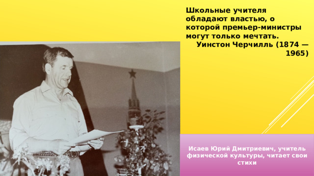 Школьные учителя обладают властью, о которой премьер-министры могут только мечтать. Уинстон Черчилль (1874 — 1965) Исаев Юрий Дмитриевич, учитель физической культуры, читает свои стихи 