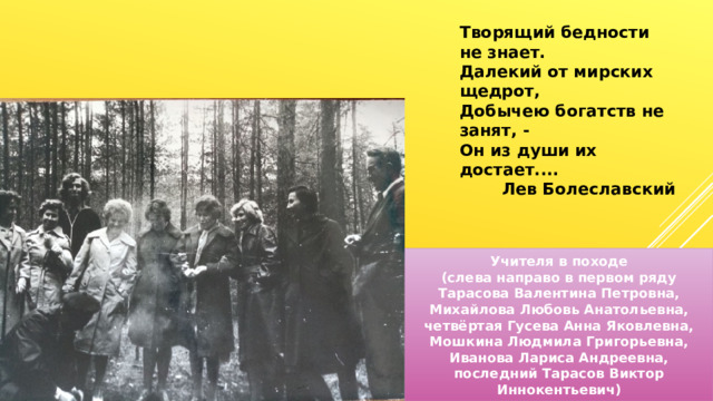 Творящий бедности не знает. Далекий от мирских щедрот, Добычею богатств не занят, - Он из души их достает.... Лев Болеславский Учителя в походе (слева направо в первом ряду Тарасова Валентина Петровна, Михайлова Любовь Анатольевна, четвёртая Гусева Анна Яковлевна, Мошкина Людмила Григорьевна, Иванова Лариса Андреевна, последний Тарасов Виктор Иннокентьевич) 