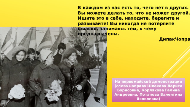 В каждом из нас есть то, чего нет в других. Вы можете делать то, что не может другой. Ищите это в себе, находите, берегите и развивайте! Вы никогда не потерпите фиаско, занимаясь тем, к чему предназначены. ДипакЧопра На первомайской демонстрации (слева направо Шпакова Лариса Борисовна, Корлякова Галина Андреевна, Потапова Валентина Яковлевна) 