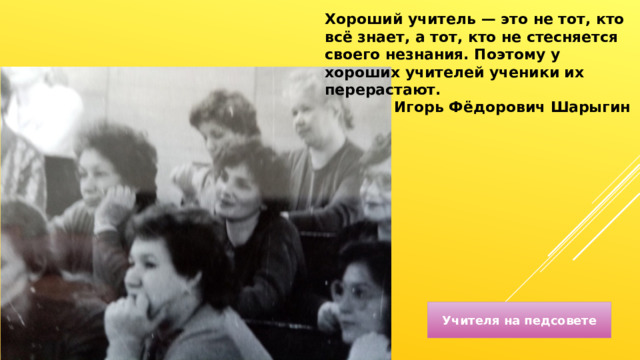 Хороший учитель — это не тот, кто всё знает, а тот, кто не стесняется своего незнания. Поэтому у хороших учителей ученики их перерастают. Игорь Фёдорович Шарыгин Учителя на педсовете 