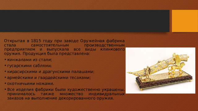 Открытая в 1815 году при заводе Оружейная фабрика стала самостоятельным производственным предприятием и выпускала все виды клинкового оружия. Продукция была представлена: кинжалами из стали; гусарскими саблями; кирасирскими и драгунскими палашами; армейскими и гвардейскими тесаками; охотничьими ножами. Все изделия фабрики были художественно украшены, принималось также множество индивидуальных заказов на выполнение декорированного оружия. 