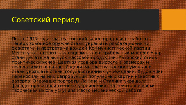 Советский период После 1917 года златоустовский завод продолжал работать. Теперь холодное оружие стали украшать революционными сюжетами и портретами вождей Коммунистической партии. Место утончённого классицизма занял грубоватый модерн. Упор стали делать на выпуск массовой продукции. Авторский стиль практически исчез. Цветная гравюра выросла в размерах и превратилась в панно. Изделиями златоустовских умельцев стали украшать стены государственных учреждений. Художники переносили на них репродукции популярных картин известных авторов. Огромные портреты Ленина и Сталина украшали фасады правительственных учреждений. На некоторое время творческая мысль уступила место механической работе. 