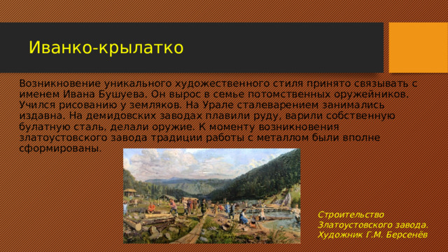 Иванко-крылатко Возникновение уникального художественного стиля принято связывать с именем Ивана Бушуева. Он вырос в семье потомственных оружейников. Учился рисованию у земляков. На Урале сталеварением занимались издавна. На демидовских заводах плавили руду, варили собственную булатную сталь, делали оружие. К моменту возникновения златоустовского завода традиции работы с металлом были вполне сформированы. Строительство Златоустовского завода. Художник Г.М. Берсенёв 