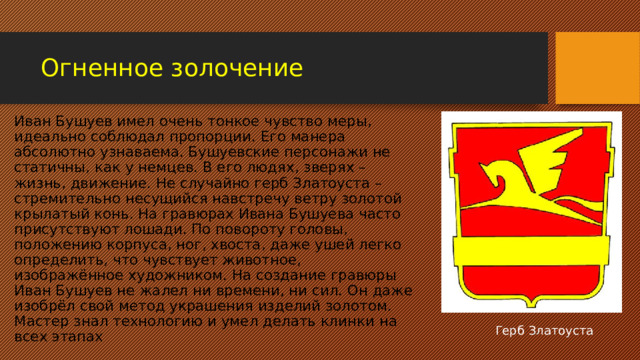 Огненное золочение Иван Бушуев имел очень тонкое чувство меры, идеально соблюдал пропорции. Его манера абсолютно узнаваема. Бушуевские персонажи не статичны, как у немцев. В его людях, зверях – жизнь, движение. Не случайно герб Златоуста – стремительно несущийся навстречу ветру золотой крылатый конь. На гравюрах Ивана Бушуева часто присутствуют лошади. По повороту головы, положению корпуса, ног, хвоста, даже ушей легко определить, что чувствует животное, изображённое художником. На создание гравюры Иван Бушуев не жалел ни времени, ни сил. Он даже изобрёл свой метод украшения изделий золотом. Мастер знал технологию и умел делать клинки на всех этапах Герб Златоуста 