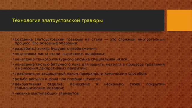  Технология златоустовской гравюры   Создание златоустовской гравюры на стали — это сложный многоэтапный процесс. Его основные операции: разработка эскиза будущего изображения; подготовка листа стали: вырезание, шлифовка; нанесение тонкого контурного рисунка специальной иглой; нанесение кистью битумного лака для защиты металла в процессе травления и нанесения декоративных покрытий; травление не защищенной лаком поверхности химическим способом; резьба рисунка и фона при помощи штихеля; декоративная отделка: нанесение в несколько слоев покрытий гальваническим методом; чеканка выступающих элементов. . 