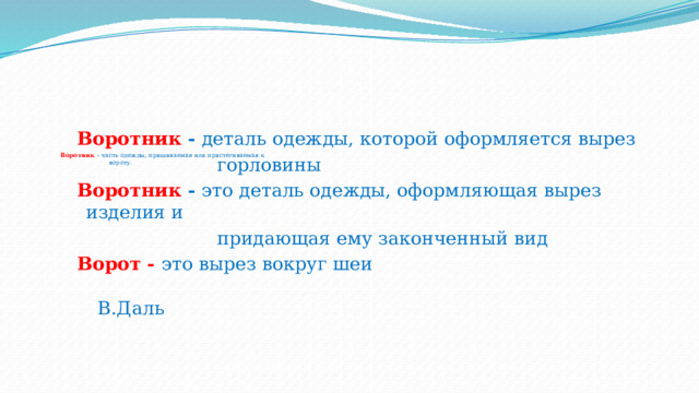              Воротник - часть одежды, пришиваемая или пристегиваемая к  вороту.      Воротник -  деталь одежды, которой оформляется вырез  горловины  Воротник  - это деталь одежды, оформляющая вырез изделия и  придающая ему законченный вид  Ворот - это вырез вокруг шеи   В.Даль 