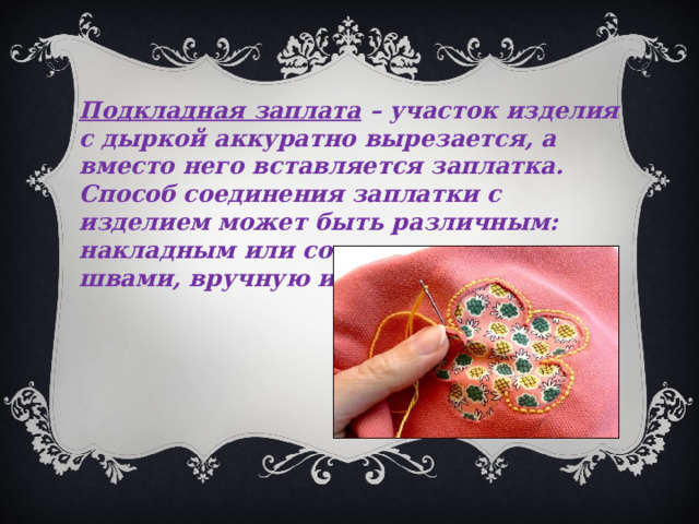 Подкладная заплата – участок изделия с дыркой аккуратно вырезается, а вместо него вставляется заплатка. Способ соединения заплатки с изделием может быть различным: накладным или соединительным швами, вручную или на машине.   