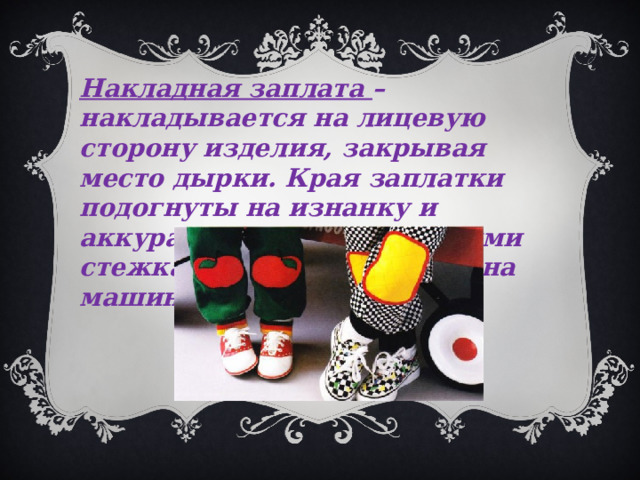 Накладная заплата – накладывается на лицевую сторону изделия, закрывая место дырки. Края заплатки подогнуты на изнанку и аккуратно пришиты ручными стежками или настрочены на машине. 