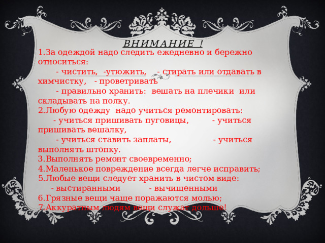 ВНИМАНИЕ ! 1.За одеждой надо следить ежедневно и бережно относиться:  - чистить, -утюжить, - стирать или отдавать в химчистку, - проветривать  - правильно хранить: вешать на плечики или складывать на полку. 2.Любую одежду надо учиться ремонтировать:  - учиться пришивать пуговицы, - учиться пришивать вешалку,  - учиться ставить заплаты, - учиться выполнять штопку. 3.Выполнять ремонт своевременно; 4.Маленькое повреждение всегда легче исправить; 5.Любые вещи следует хранить в чистом виде:  - выстиранными - вычищенными 6.Грязные вещи чаще поражаются молью; 7.Аккуратным людям вещи служат дольше! 
