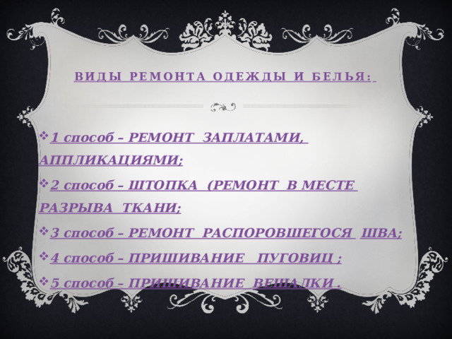 Виды ремонта одежды и белья:    1 способ – РЕМОНТ ЗАПЛАТАМИ,  АППЛИКАЦИЯМИ; 2 способ – ШТОПКА (РЕМОНТ В МЕСТЕ  РАЗРЫВА ТКАНИ; 3 способ – РЕМОНТ РАСПОРОВШЕГОСЯ  ШВА; 4 способ – ПРИШИВАНИЕ ПУГОВИЦ ; 5 способ – ПРИШИВАНИЕ ВЕШАЛКИ . 
