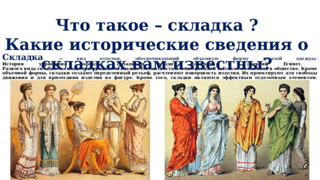            Складка  — вид отделки, обеспечивающий объемную форму деталей одежды.  История украшения одежды складками уходит корнями в Древний Египет.  Разного вида складки и складочки придавали одежде элегантность и подчеркивали высокое положение в обществе. Кроме объемной формы, складки создают определенный рельеф, расчленяют поверхность изделия. Их проектируют для свободы движения и для прилегания изделия по фигуре. Кроме того, складки являются эффектным отделочным элементом.   Что такое – складка ? Какие исторические сведения о складках вам известны?  