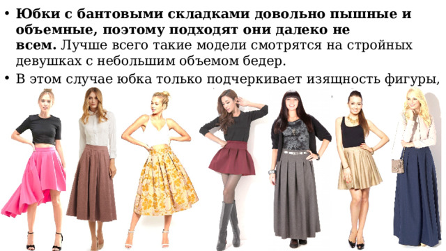Юбки с бантовыми складками довольно пышные и объемные, поэтому подходят они далеко не всем.  Лучше всего такие модели смотрятся на стройных девушках с небольшим объемом бедер. В этом случае юбка только подчеркивает изящность фигуры, одновременно придавая ей более женственные формы. 