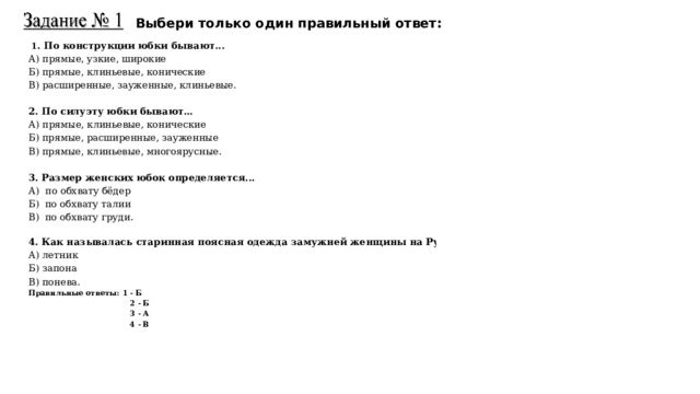 Выбери только один правильный ответ:   1 . По конструкции юбки бывают... А) прямые, узкие, широкие Б) прямые, клиньевые, конические В) расширенные, зауженные, клиньевые. 2. По силуэту юбки бывают… А) прямые, клиньевые, конические Б) прямые, расширенные, зауженные В) прямые, клиньевые, многоярусные. 3. Размер женских юбок определяется... А) по обхвату бёдер Б) по обхвату талии В) по обхвату груди.   4. Как называлась старинная поясная одежда замужней женщины на Руси? А) летник Б) запона В) понева. Правильные ответы: 1 - Б  2 - Б  3 - А  4 - В  