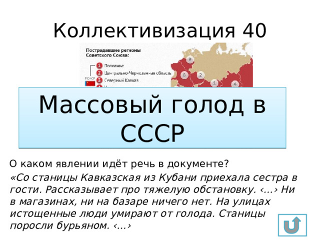Коллективизация 40 Массовый голод в СССР О каком явлении идёт речь в документе? «Со станицы Кавказская из Кубани приехала сестра в гости. Рассказывает про тяжелую обстановку. ‹…› Ни в магазинах, ни на базаре ничего нет. На улицах истощенные люди умирают от голода. Станицы поросли бурьяном. ‹…› 