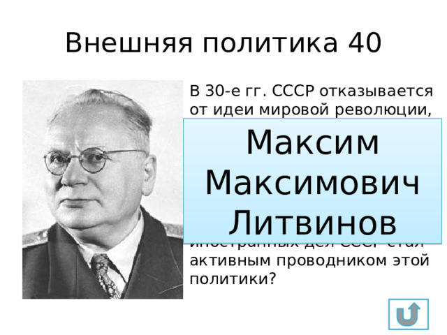 Внешняя политика 40 В 30-е гг. СССР отказывается от идеи мировой революции, а в качестве главной внешнеполитической задачи выбирает создание в Европе системы коллективной безопасности от возможной агрессии. Какой нарком иностранных дел СССР стал активным проводником этой политики? Максим Максимович Литвинов 
