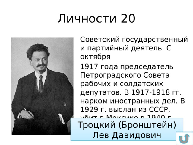 Личности 20 Советский государственный и партийный деятель. С октября 1917 года председатель Петроградского Совета рабочих и солдатских депутатов. В 1917-1918 гг. нарком иностранных дел. В 1929 г. выслан из СССР, убит в Мексике в 1940 г Троцкий (Бронштейн) Лев Давидович 