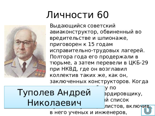 Личности 60 Выдающийся советский авиаконструктор, обвиненный во вредительстве и шпионаже, приговорен к 15 годам исправительно-трудовых лагерей. Полтора года его продержали в тюрьме, а затем перевели в ЦКБ-29 при НКВД, где он возглавил коллектив таких же, как он, заключенных конструкторов. Когда ему поручили работу по пикирующему бомбардировщику, он составил длинный список нужных ему специалистов, включив в него ученых и инженеров, которых знал по совместной работе. По сути – этот список позволил спасти очень многих от неминуемой гибели. Туполев Андрей Николаевич 