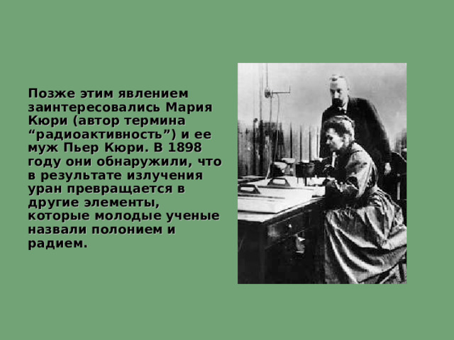 Позже этим явлением заинтересовались Мария Кюри (автор термина “радиоактивность”) и ее муж Пьер Кюри. В 1898 году они обнаружили, что в результате излучения уран превращается в другие элементы, которые молодые ученые назвали полонием и радием.  