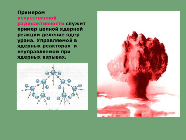 Примером искусственной радиоактивности служит пример цепной ядерной реакции деление ядер урана. Управляемой в ядерных реакторах и неуправляемой при ядерных взрывах. 