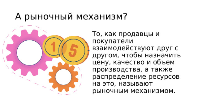 А рыночный механизм? То, как продавцы и покупатели взаимодействуют друг с другом, чтобы назначить цену, качество и объем производства, а также распределение ресурсов на это, называют рыночным механизмом. 
