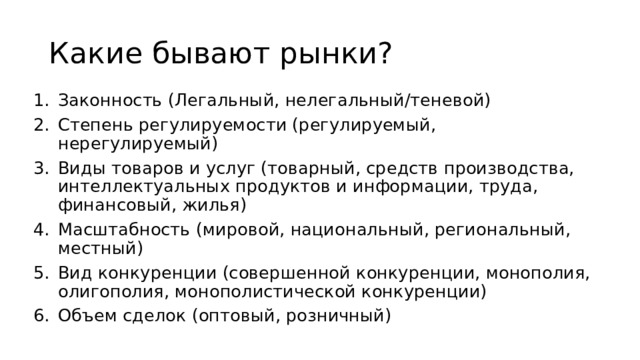 Какие бывают рынки? Законность (Легальный, нелегальный/теневой) Степень регулируемости (регулируемый, нерегулируемый) Виды товаров и услуг (товарный, средств производства, интеллектуальных продуктов и информации, труда, финансовый, жилья) Масштабность (мировой, национальный, региональный, местный) Вид конкуренции (совершенной конкуренции, монополия, олигополия, монополистической конкуренции) Объем сделок (оптовый, розничный) 